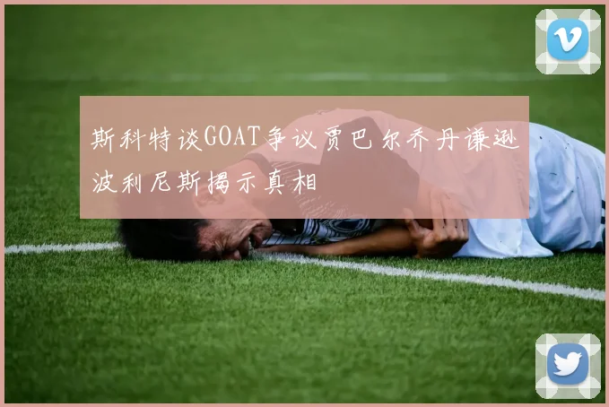 斯科特谈GOAT争议贾巴尔乔丹谦逊波利尼斯揭示真相